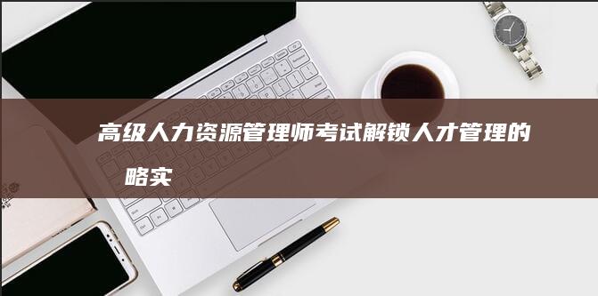 高级人力资源管理师考试：解锁人才管理的战略实践认证